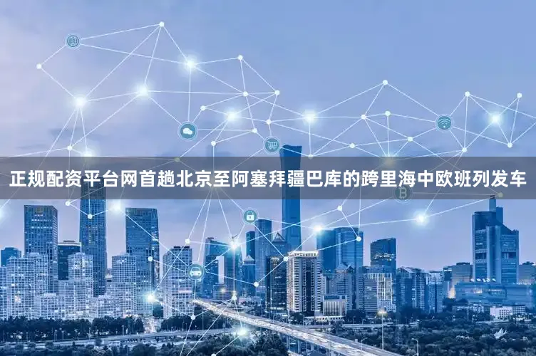 正规配资平台网首趟北京至阿塞拜疆巴库的跨里海中欧班列发车