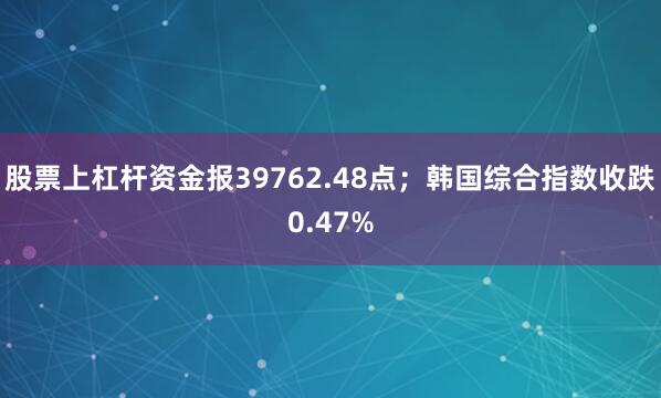 股票上杠杆资金报39762.48点；韩国综合指数收跌0.47%