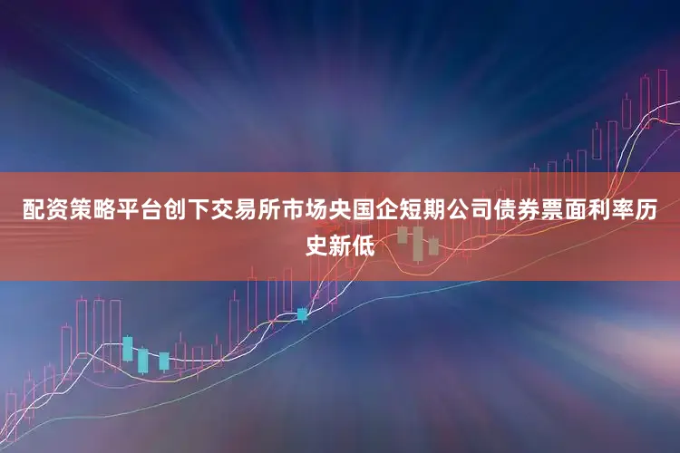 配资策略平台创下交易所市场央国企短期公司债券票面利率历史新低