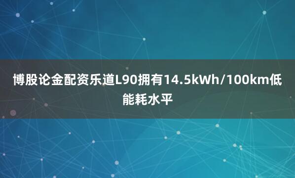 博股论金配资乐道L90拥有14.5kWh/100km低能耗水平