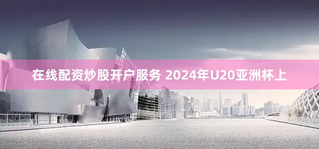 在线配资炒股开户服务 2024年U20亚洲杯上