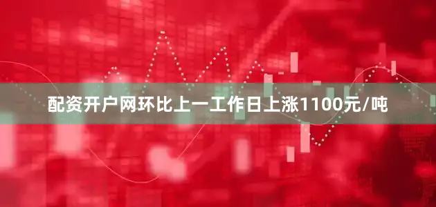配资开户网环比上一工作日上涨1100元/吨