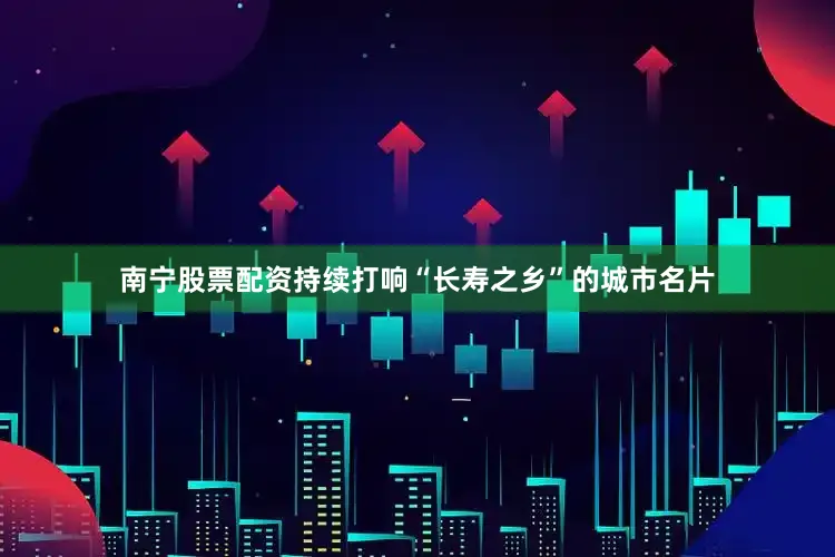 南宁股票配资持续打响“长寿之乡”的城市名片