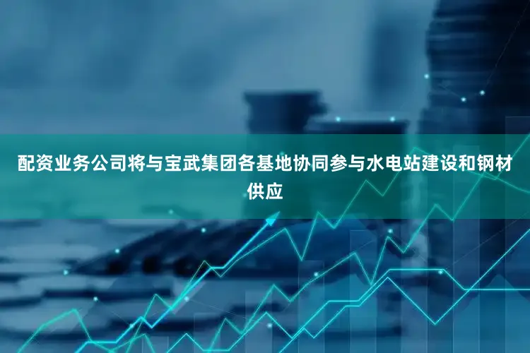 配资业务公司将与宝武集团各基地协同参与水电站建设和钢材供应