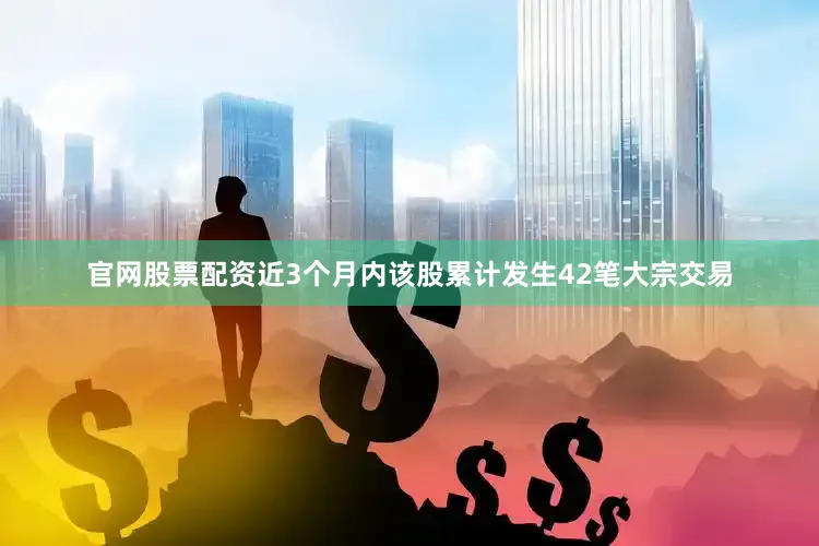官网股票配资近3个月内该股累计发生42笔大宗交易