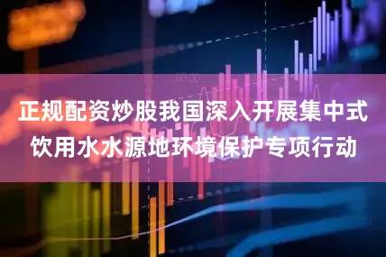 正规配资炒股我国深入开展集中式饮用水水源地环境保护专项行动
