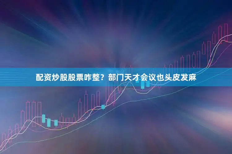 配资炒股股票咋整？部门天才会议也头皮发麻