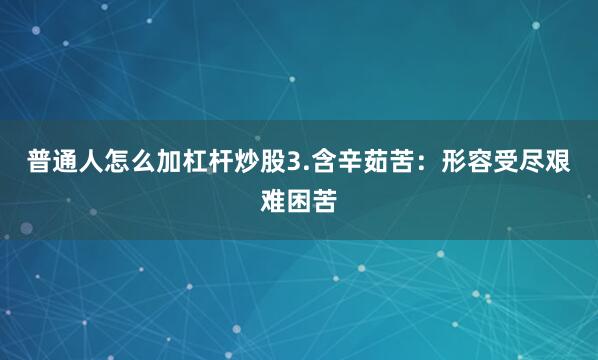 普通人怎么加杠杆炒股3.含辛茹苦：形容受尽艰难困苦